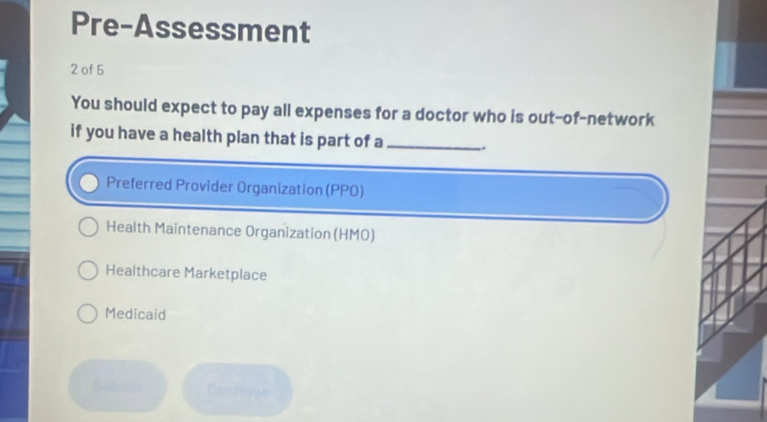 Pre-Assessment
2 of 5
You should expect to pay all expenses for a doctor who is out-of-network
if you have a health plan that is part of a_
Preferred Provider Organization (PPO)
Health Maintenance Organization (HMO)
Healthcare Marketplace
Medicaid
Cantique