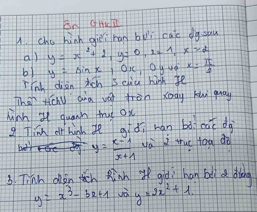 SN GHKT 
1. Chu hinn giēi han boì cao dgsau 
a) y=x^2+2, y=0, x=1, x=2
b) y=sin x 0, cOgua x= π /2 
inh diàn ticn sciu high fē 
Then ticnu qna vái fròn xogy khì quay 
Minh g quann trud ob 
g Tinn o hinn gè gí dì han bà cat dà
y= (x-1)/x+1  và i tuc toa do 
3. Tinh olkn ttn Rinh i giēi han bi a diàng
y=x^3-3x+1 Jà y=2x^2+1