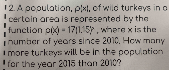 A population, p(x) , of wild turkeys in a 
certain area is represented by the 
function rho (x)=17(1.15)^x , where x is the 
number of years since 2010. How many 
I more turkeys will be in the population . 
for the year 2015 than 2010?