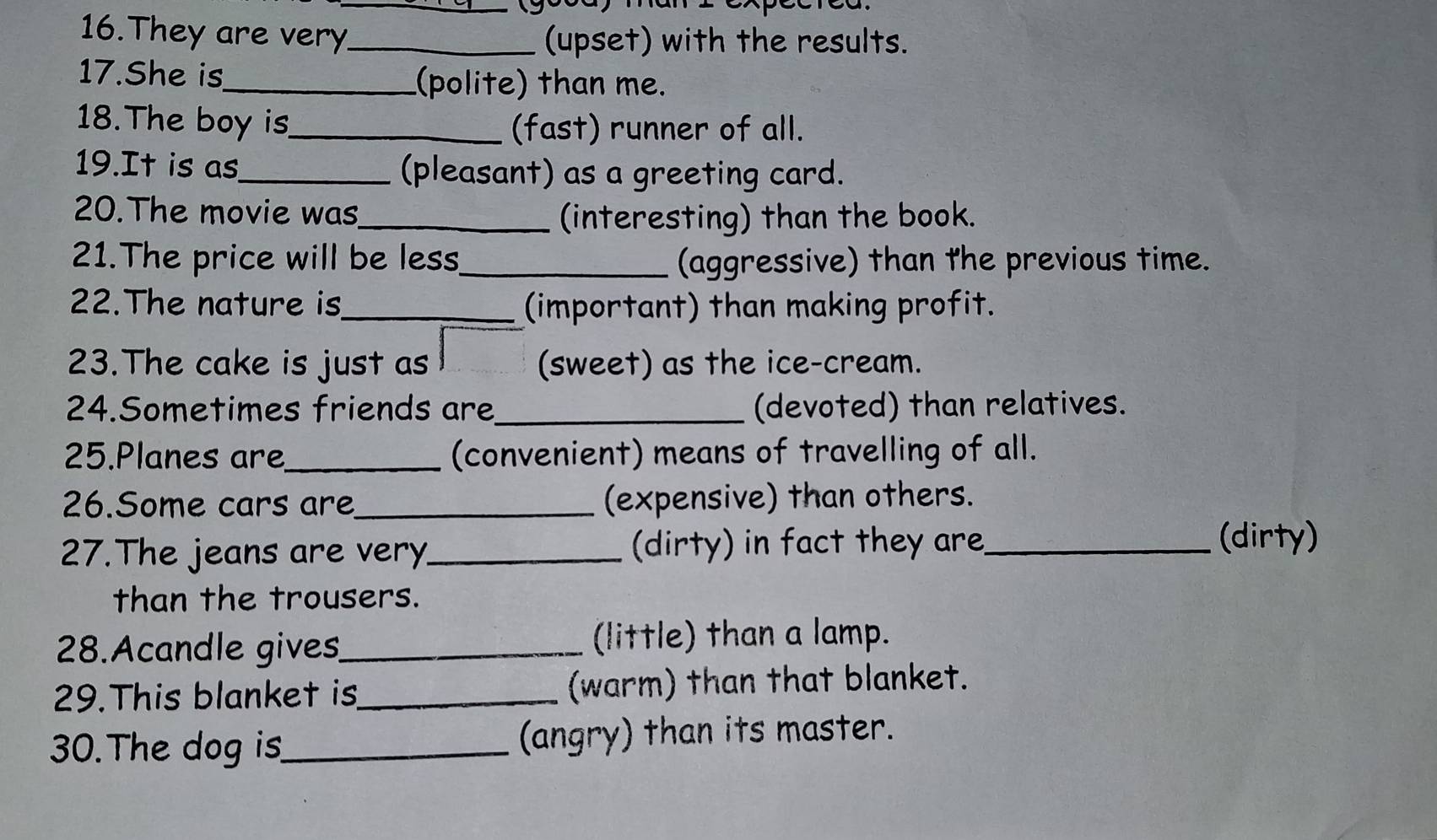 (goca) man 2 cxp 
16.They are very_ (upset) with the results. 
17.She is_ (polite) than me. 
18.The boy is_ (fast) runner of all. 
19.It is as_ (pleasant) as a greeting card. 
20.The movie was_ (interesting) than the book. 
21.The price will be less_ (aggressive) than the previous time. 
22.The nature is_ (important) than making profit. 
23.The cake is just as (sweet) as the ice-cream. 
24.Sometimes friends are_ (devoted) than relatives. 
25.Planes are_ (convenient) means of travelling of all. 
26.Some cars are_ (expensive) than others. 
27.The jeans are very_ (dirty) in fact they are_ 
(dirty) 
than the trousers. 
28.Acandle gives_ (little) than a lamp. 
29.This blanket is_ (warm) than that blanket. 
30.The dog is_ (angry) than its master.