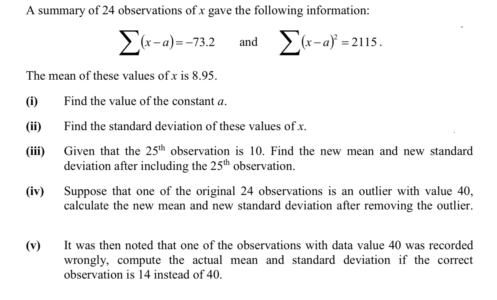 A summary of 24 observations of x gave the following information:
sumlimits (x-a)=-73.2 and sumlimits (x-a)^2=2115. 
The mean of these values of x is 8.95. 
(i) Find the value of the constant a. 
(ii) Find the standard deviation of these values of x. 
(iii) Given that the 25^(th) observation is 10. Find the new mean and new standard 
deviation after including the 25^(th) observation. 
(iv) Suppose that one of the original 24 observations is an outlier with value 40, 
calculate the new mean and new standard deviation after removing the outlier. 
(v) It was then noted that one of the observations with data value 40 was recorded 
wrongly, compute the actual mean and standard deviation if the correct 
observation is 14 instead of 40.