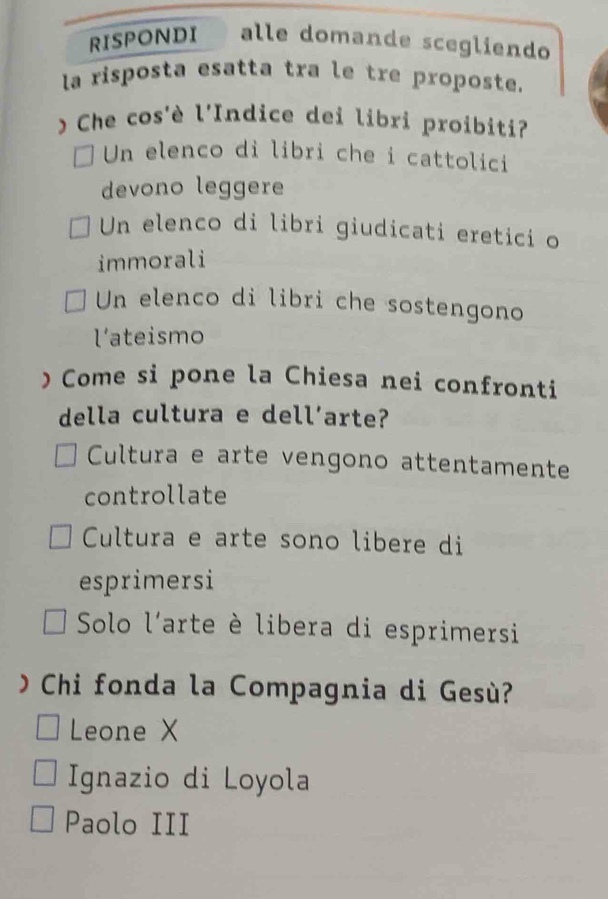 RISPONDI alle domande scegliendo
la risposta esatta tra le tre proposte.
Che cos'è l'Indice dei libri proibiti?
Un elenco di libri che i cattolici
devono leggere
Un elenco di libri giudicati eretici o
immorali
Un elenco di libri che sostengono
l’ateismo
)Come si pone la Chiesa nei confronti
della cultura e dell’arte?
Cultura e arte vengono attentamente
controllate
Cultura e arte sono libere di
esprimersi
Solo l'arte è libera di esprimersi
O Chi fonda la Compagnia di Gesù?
Leone X
Ignazio di Loyola
Paolo III