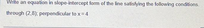 Write an equation in slope-intercept form of the line satisfying the following conditions. 
through (2,8); perpendicular to x=4