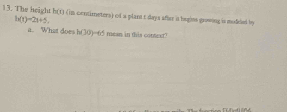 The height h(t) (in centimeters) of a plant t days after it begins growing is modeled by
h(t)=2t+5, 
a. What does h(30)=65 mean in this context?