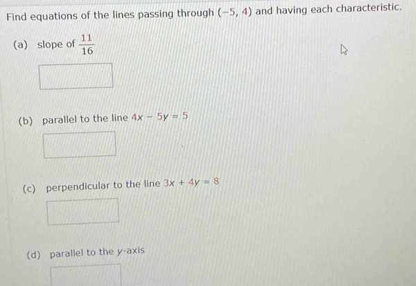 Find equations of the lines passing through (-5,4) and having each characteristic. 
(a) slope of  11/16 
(b) parallel to the line 4x-5y=5
(c) perpendicular to the line 3x+4y=8
(d) parallel to the y-axis