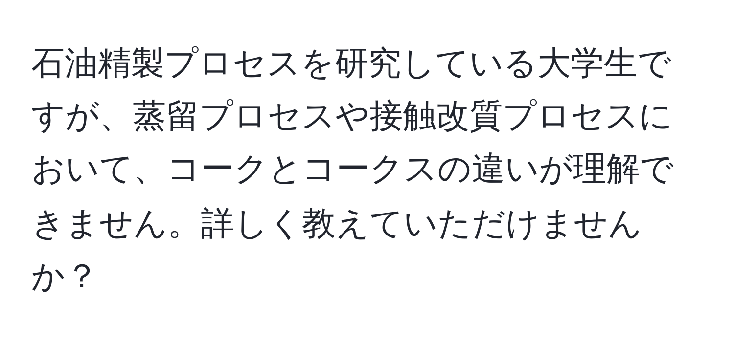 石油精製プロセスを研究している大学生ですが、蒸留プロセスや接触改質プロセスにおいて、コークとコークスの違いが理解できません。詳しく教えていただけませんか？