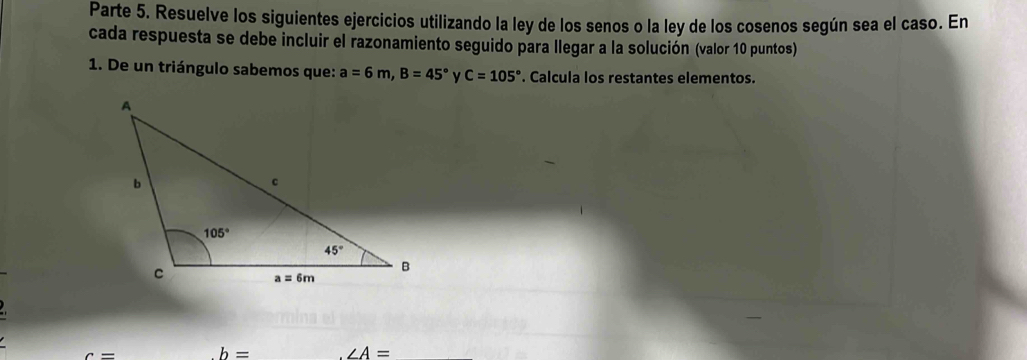 Parte 5. Resuelve los siguientes ejercicios utilizando la ley de los senos o la ley de los cosenos según sea el caso. En
cada respuesta se debe incluir el razonamiento seguido para llegar a la solución (valor 10 puntos)
1. De un triángulo sabemos que: a=6m,B=45° C=105°. Calcula los restantes elementos.
c=
b= ∠ A=