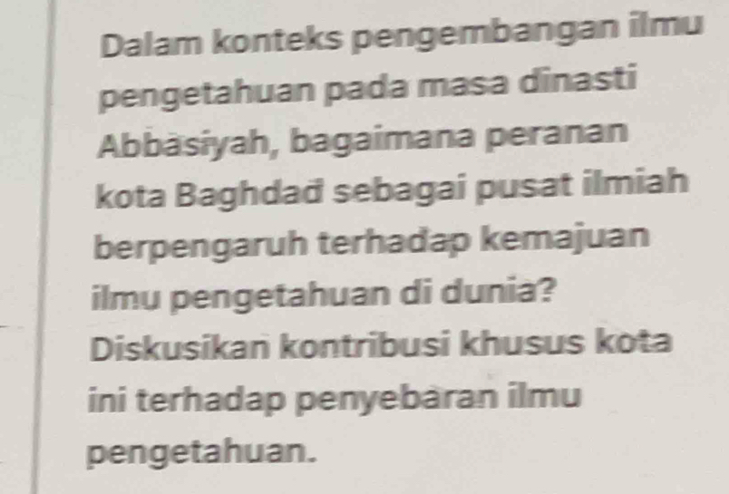 Dalam konteks pengembangan ilmu 
pengetahuan pada masa dinasti 
Abbäsiyah, bagaimana peranan 
kota Baghdad sebagai pusat ilmiah 
berpengaruh terhadap kemajuan 
ilmu pengetahuan di dunia? 
Diskusikan kontribusi khusus kota 
ini terhadap penyebaran ilmu 
pengetahuan.