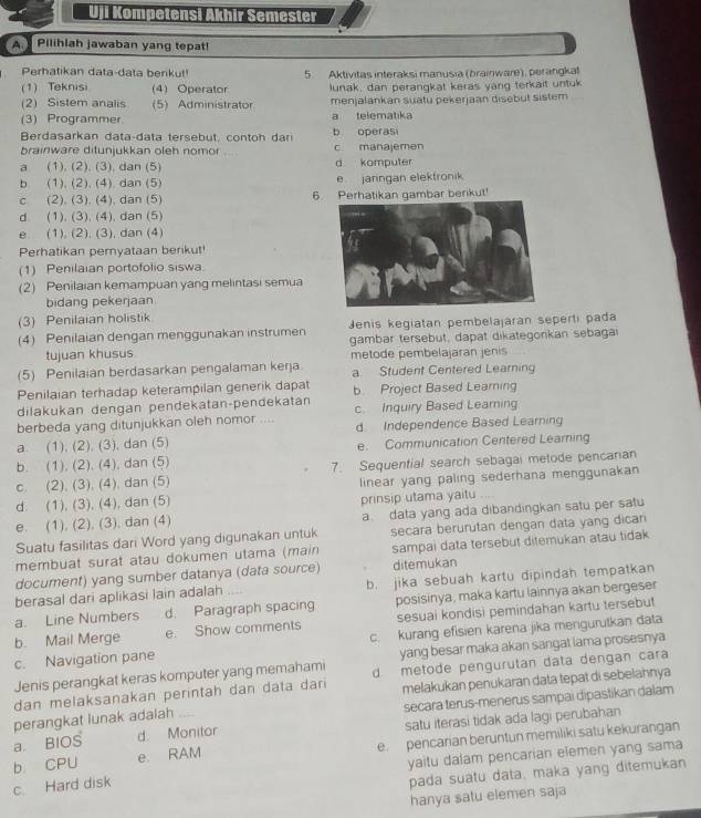 Uji Kompetensi Akhir Semester
A.  Pilihlah jawaban yang tepat!
Perhatikan data-data berikut! 5. Aktivitas interaksi manusia (brainware), perangkat
(1) Teknisi (4) Operator lunak, dan perangkat keras yang terkait untuk
(2) Sistem analis (5) Administrator menjalankan suätu pekerjaan disebut sistem
(3) Programmer a telematika
Rerdasarkan d a ta  d  ta ter eb u    co n t h b operasi
brainware ditunjukkan oleh nomor c manajemen
a (1). (2). (3), dan (5) d komputer
b. (1). (2). (4). dan (5) e jarngan elektronik
c (2). (3). (4), dan (5) 6. Perhatikan gambar berikut!
d. (1), (3), (4), dan (5)
e. (1), (2), (3), dan (4)
Perhatikan pemyataan berikut!
(1) Penilaian portofolio siswa.
(2) Penilaian kemampuan yang melintasi semua
bidang pekerjaan
(3) Penilaian holistik
Jenis kegiatan pembelajaran seperti pada
(4) Penilaian dengan menggunakan instrumen gambar tersebut, dapat dikategonkan sebaga
tujuan khusus metode pembelajaran jenis
(5) Penilaian berdasarkan pengalaman kerja a Student Centered Learning
Penilaian terhadap keterampilan generik dapat b. Project Based Learning
dilakukan dengan pendekatan-pendekatan
berbeda yang ditunjukkan oleh nomor .... c. Inquiry Based Learing
a. (1), (2), (3), dan (5) d. Independence Based Learning
b. (1). (2), (4), dan (5) e. Communication Centered Learning
c. (2), (3), (4), dan (5) 7. Sequential search sebagai metode pencarian
d. (1), (3), (4), dan (5) linear yang paling sederhana menggunakan
a data yang ada dibandingkan satu per satu
e. (1), (2), (3), dan (4) prinsip utama yaitu ..
Suatu fasilitas dari Word yang digunakan untuk secara berurutan dengan data yang dican
membuat surat atau dokumen utama (main sampai data tersebut ditemukan atau tidak
document) yang sumber datanya (data source) ditemukan
berasal dari aplikasi lain adalah b. jika sebuah kartu dipindah tempatkan
a. Line Numbers d. Paragraph spacing posisinya, maka kartu lainnya akan bergeser
b. Mail Merge e. Show comments sesuai kondisi pemindahan kartu tersebut
c. Navigation pane c. kurang efisien karena jika mergurutkan data
Jenis perangkat keras komputer yang memahami yang besar maka akan sangat lama prosesnya
dan melaksanakan perintah dan data dari d metode pengurutan data dengan cara
melakukan penukaran data tepat di sebelahnya
a. BIOS d. Monitor secara terus-menerus sampai dipastikan dalam
perangkat lunak adalah
satu iterasi tidak ada lagi perubahan
b CPU e. RAM e. pencarian beruntun memiliki satu kekurangan
yaitu dalam pencarian elemen yang sama
c Hard disk
pada suatu data, maka yang ditemukan
hanya satu elemen saja