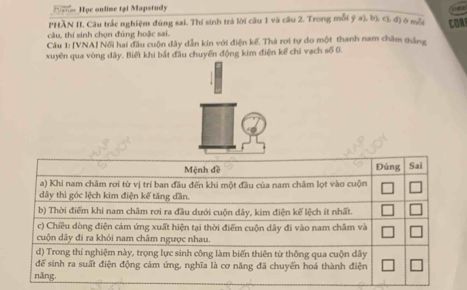 Họe online tại Mapstudy 
inte 
PHÃN II. Câu trắc nghiệm đúng sai. Thí sinh trả lời câu 1 và câu 2. Trong mỗi ý a), b), c), đ) ở mẫa 
câu, thí sinh chọn đúng hoặc sai. COR 
Câu 1: [VNA] Nối hai đầu cuộn dây dẫn kín với điện kế. Thá rơi tự do một thanh nam châm thắng 
xuyên qua vòng dây. Biết khi bắt đầu chuyển động kim điện kế chi vạch số 0.