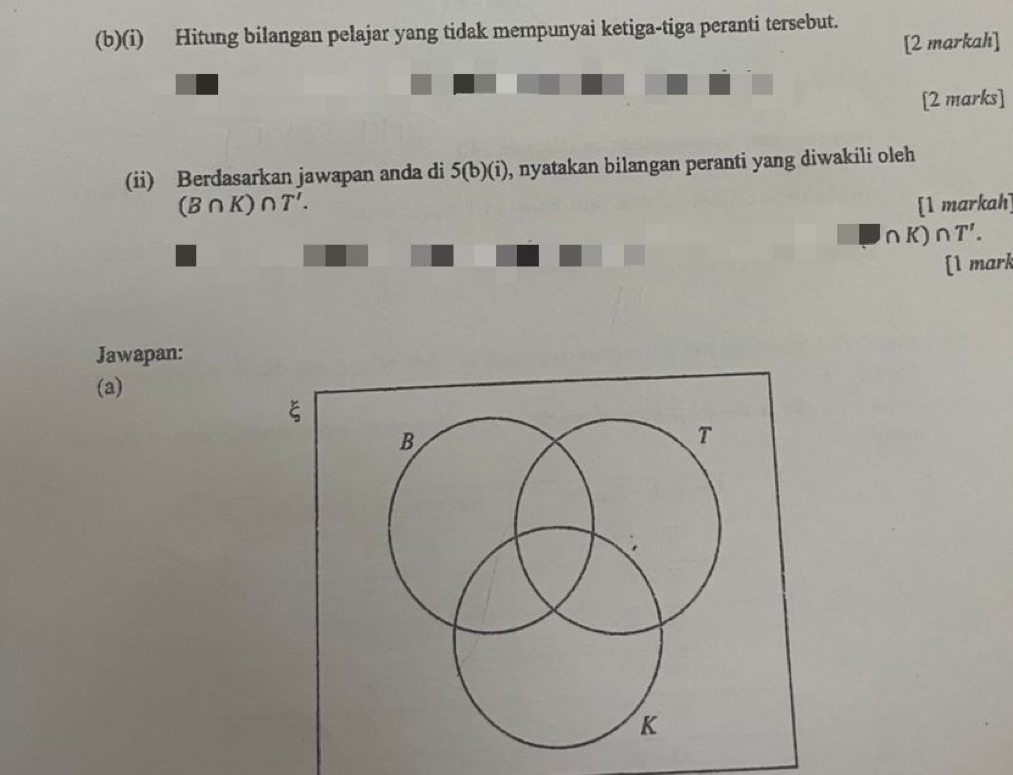 Hitung bilangan pelajar yang tidak mempunyai ketiga-tiga peranti tersebut. 
[2 markah] 
[2 marks] 
(ii) Berdasarkan jawapan anda di 5(b)(i) , nyatakan bilangan peranti yang diwakili oleh
(B∩ K)∩ T'. [1 markah]
∩ K)∩ T'. 
[1 mark 
Jawapan: 
(a)
ξ
B
T
K