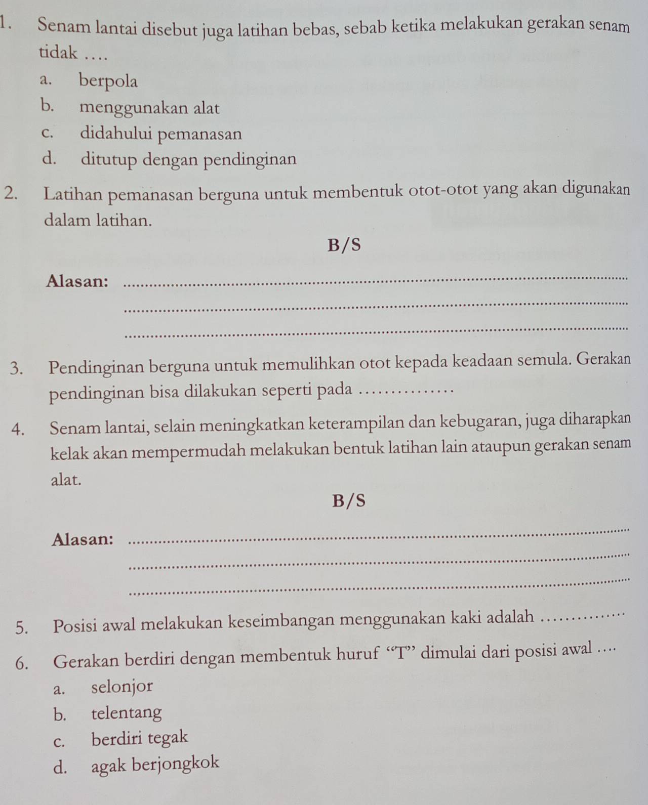 Senam lantai disebut juga latihan bebas, sebab ketika melakukan gerakan senam
tidak …
a. berpola
b. menggunakan alat
c. didahului pemanasan
d. ditutup dengan pendinginan
2. Latihan pemanasan berguna untuk membentuk otot-otot yang akan digunakan
dalam latihan.
B/S
Alasan:
_
_
_
3. Pendinginan berguna untuk memulihkan otot kepada keadaan semula. Gerakan
pendinginan bisa dilakukan seperti pada_
4. Senam lantai, selain meningkatkan keterampilan dan kebugaran, juga diharapkan
kelak akan mempermudah melakukan bentuk latihan lain ataupun gerakan senam
alat.
B/S
_
Alasan:
_
_
5. Posisi awal melakukan keseimbangan menggunakan kaki adalah
_
6. Gerakan berdiri dengan membentuk huruf “T” dimulai dari posisi awal …
a. selonjor
b. telentang
c. berdiri tegak
d. agak berjongkok