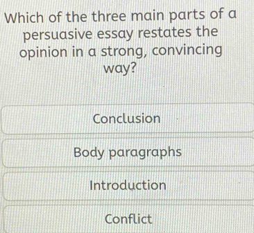 Which of the three main parts of a
persuasive essay restates the
opinion in a strong, convincing
way?
Conclusion
Body paragraphs
Introduction
Conflict