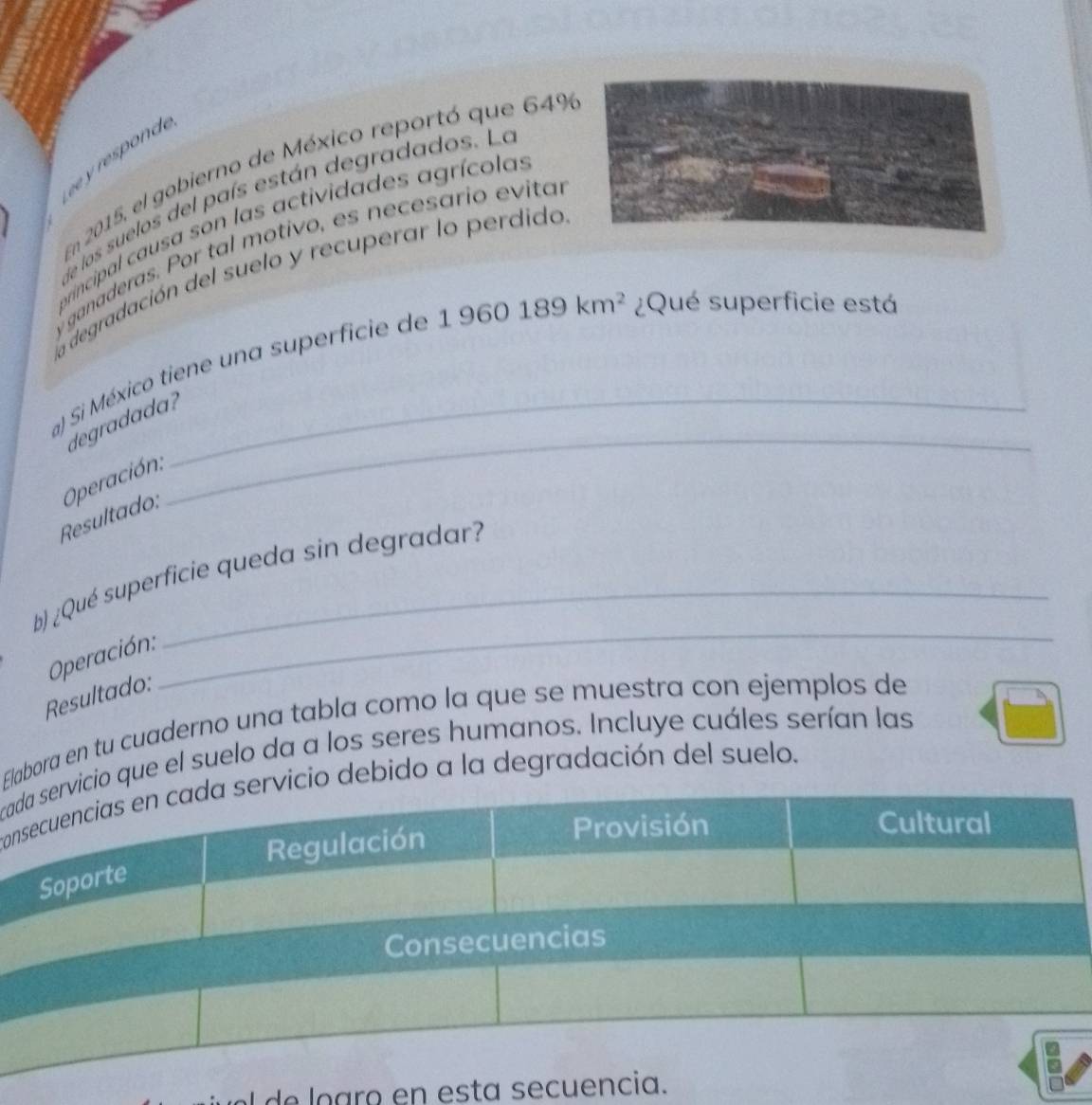 on 
Em 2015, el gobierno de México reportó que 64%
e los suelos del país están degradados. La 
orincipal causa son las actividades agrícolas 
ganaderas. Por tal motivo, es necesario evital 
La degradación del suelo y recuperar lo perdido 
a) Si México tiene una superficie de 1960189km^2 ¿Qué superficie está 
degradada? 
Resultado: Operación 
_ 
b) ¿Qué superficie queda sin degradar? 
Operación: 
Resultado: 
_ 
Elabora en tu cuaderno una tabla como la que se muestra con ejemplos de 
cio que el suelo da a los seres humanos. Incluye cuáles serían las 
ccio debido a la degradación del suelo. 
el de ogro en esta