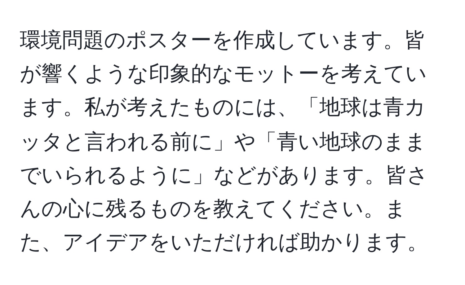 環境問題のポスターを作成しています。皆が響くような印象的なモットーを考えています。私が考えたものには、「地球は青カッタと言われる前に」や「青い地球のままでいられるように」などがあります。皆さんの心に残るものを教えてください。また、アイデアをいただければ助かります。