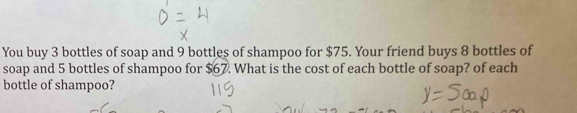 You buy 3 bottles of soap and 9 bottles of shampoo for $75. Your friend buys 8 bottles of 
soap and 5 bottles of shampoo for $67. What is the cost of each bottle of soap? of each 
bottle of shampoo?