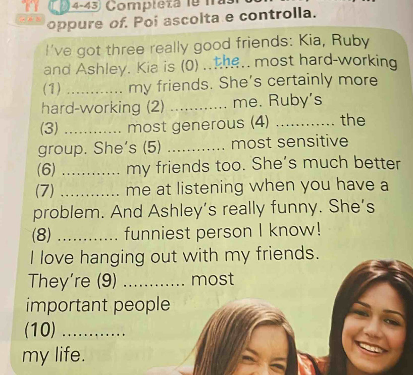 (4-43 Completa le nas 
s 
oppure of. Poi ascolta e controlla. 
I've got three really good friends: Kia, Ruby 
and Ashley. Kia is (0) ..the.. most hard-working 
(1) _my friends. She's certainly more 
hard-working (2) _me. Ruby's 
(3) _most generous (4)_ 
the 
group. She's (5) _most sensitive 
(6) _my friends too. She's much better 
(7) _me at listening when you have a 
problem. And Ashley’s really funny. She’s 
(8) _funniest person I know! 
I love hanging out with my friends. 
They're (9) _most 
important people 
(10)_ 
my life.