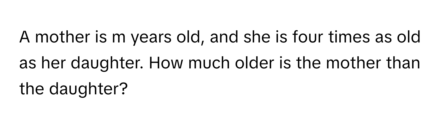 A mother is m years old, and she is four times as old as her daughter. How much older is the mother than the daughter?