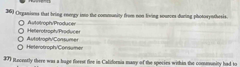 Nothents
36) Organisms that bring energy into the community from non living sources during photosynthesis.
Autotroph/Producer
Heterotroph/Producer
Autotroph/Consumer
Heterotroph/Consumer
37) Recently there was a huge forest fire in California many of the species within the community had to