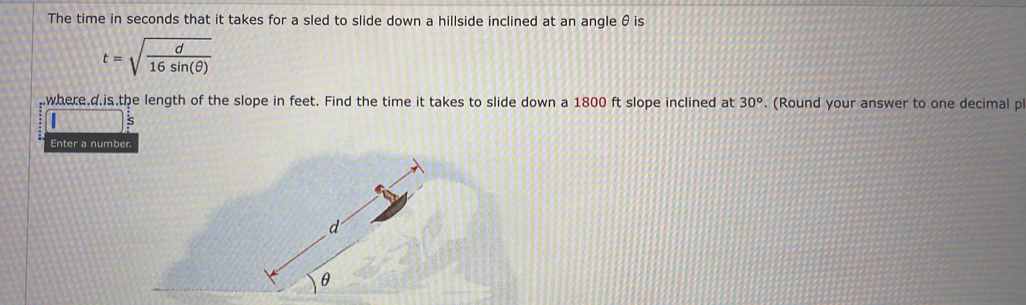 The time in seconds that it takes for a sled to slide down a hillside inclined at an angle θ is
t=sqrt(frac d)16sin (θ )
where. d.is.the length of the slope in feet. Find the time it takes to slide down a 1800 ft slope inclined at 30°. (Round your answer to one decimal p 
s 
Enter a number.