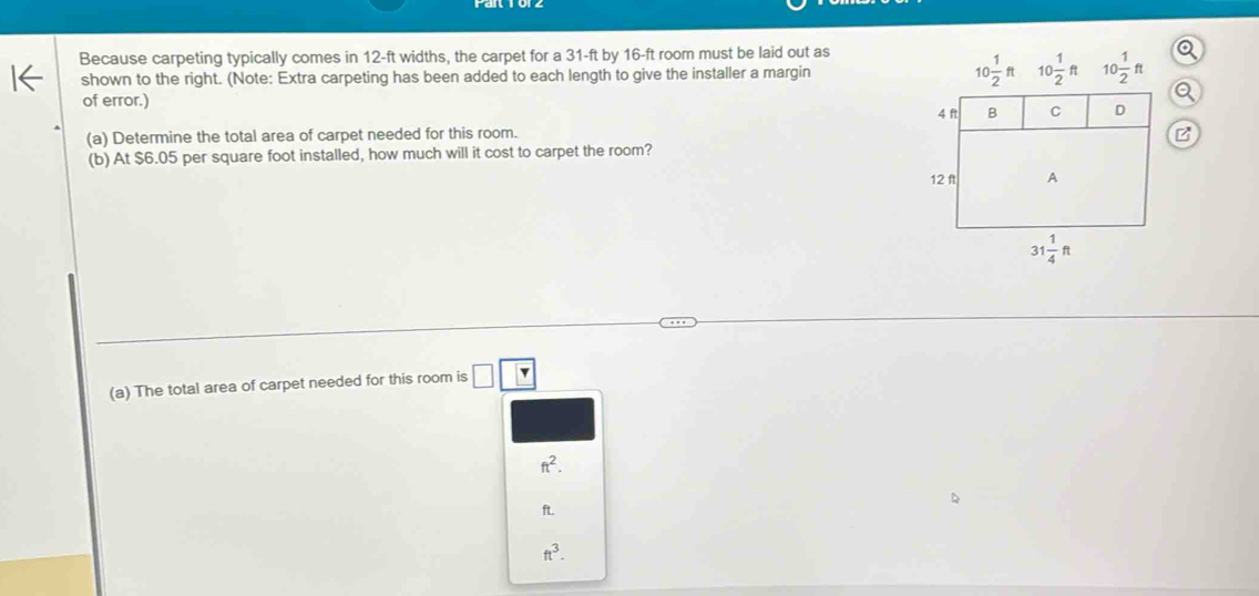 Because carpeting typically comes in 12-ft widths, the carpet for a 31-ft by 16-ft room must be laid out as
shown to the right. (Note: Extra carpeting has been added to each length to give the installer a margin 10 1/2 ft
of error.)
(a) Determine the total area of carpet needed for this room.
(b) At $6.05 per square foot installed, how much will it cost to carpet the room?
(a) The total area of carpet needed for this room is □ □
