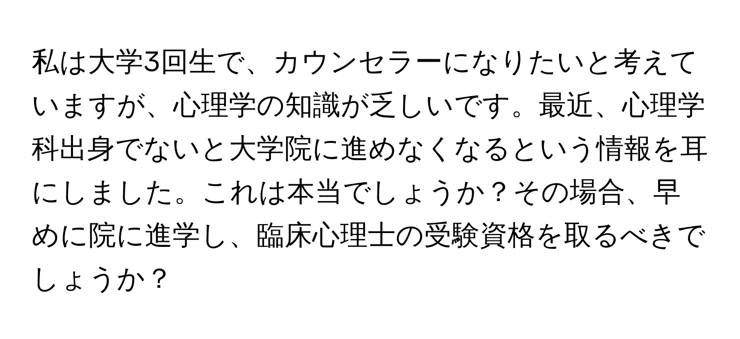 私は大学3回生で、カウンセラーになりたいと考えていますが、心理学の知識が乏しいです。最近、心理学科出身でないと大学院に進めなくなるという情報を耳にしました。これは本当でしょうか？その場合、早めに院に進学し、臨床心理士の受験資格を取るべきでしょうか？