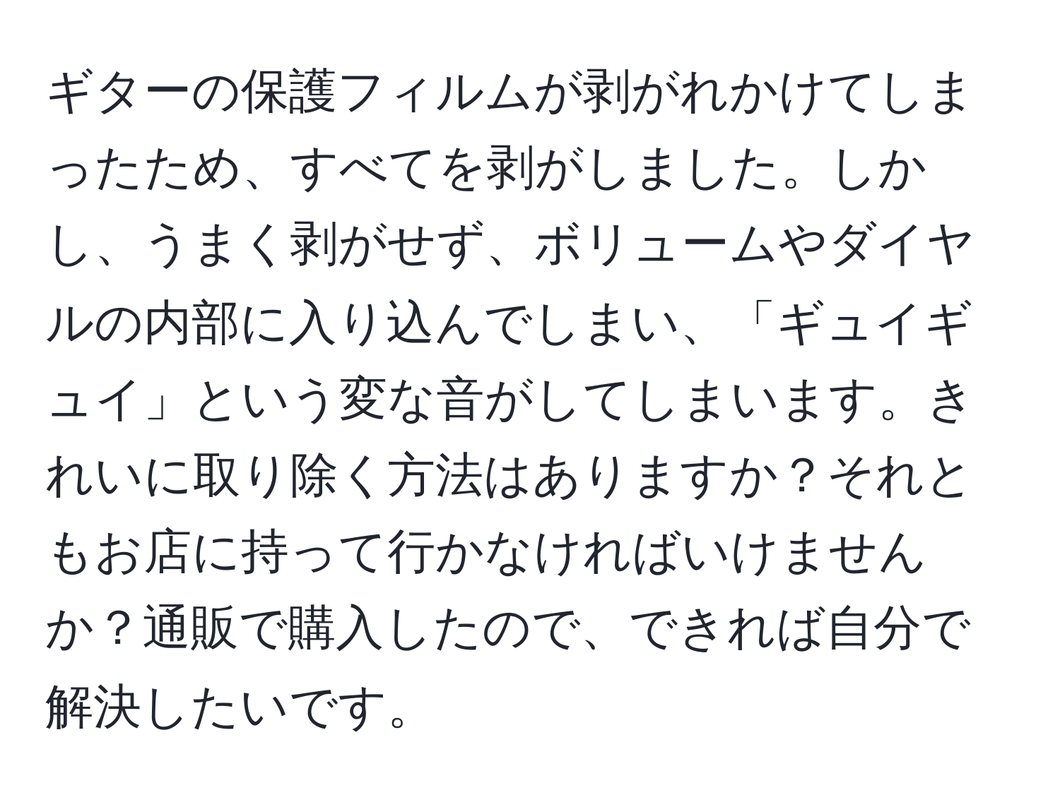 ギターの保護フィルムが剥がれかけてしまったため、すべてを剥がしました。しかし、うまく剥がせず、ボリュームやダイヤルの内部に入り込んでしまい、「ギュイギュイ」という変な音がしてしまいます。きれいに取り除く方法はありますか？それともお店に持って行かなければいけませんか？通販で購入したので、できれば自分で解決したいです。