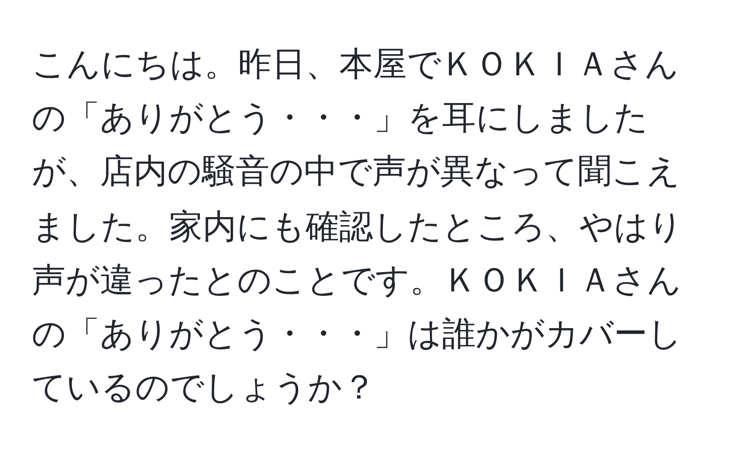 こんにちは。昨日、本屋でＫＯＫＩＡさんの「ありがとう・・・」を耳にしましたが、店内の騒音の中で声が異なって聞こえました。家内にも確認したところ、やはり声が違ったとのことです。ＫＯＫＩＡさんの「ありがとう・・・」は誰かがカバーしているのでしょうか？