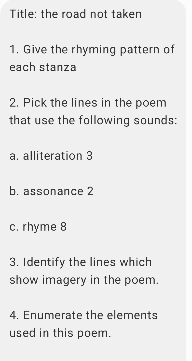 Title: the road not taken 
1. Give the rhyming pattern of 
each stanza 
2. Pick the lines in the poem 
that use the following sounds: 
a. alliteration 3 
b. assonance 2 
c. rhyme 8 
3. Identify the lines which 
show imagery in the poem. 
4. Enumerate the elements 
used in this poem.