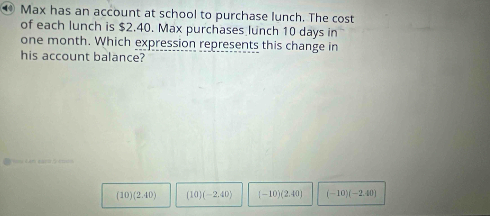 ⑩ Max has an account at school to purchase lunch. The cost
of each lunch is $2.40. Max purchases lunch 10 days in
one month. Which expression represents this change in
his account balance?
Lan eara 5 cons
(10)(2.40) (10)(-2.40) (-10)(2.40) (-10)(-2.40)