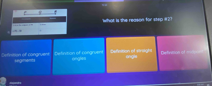 13/20
P Q R
I)- Q is the midpont of HE 1) Gmm What is the reason for step # 2?
2 FQ=OJ 2)
Definition of congruent Definition of congruent Definition of straight Definition of midpoint
segments angles
angle
Alejandro