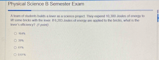 Physical Science B Semester Exam
A team of students builds a lever as a science project. They expend 10,300 Joules of energy to
lift some bricks with the lever. If 6,283 Joules of energy are applied to the bricks, what is the
lever's efficiency? (1 point)
164%
39%
61%
0.61%