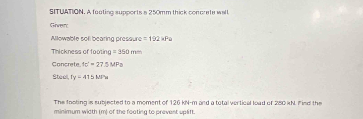 SITUATION. A footing supports a 250mm thick concrete wall. 
Given: 
Allowable soil bearing pressure =192kPa
Thickness of footing =350mm
Concrete, fc'=27.5MPa
Steel, fy=415MPa
The footing is subjected to a moment of 126 kN-m and a total vertical load of 280 kN. Find the 
minimum width (m) of the footing to prevent uplift.