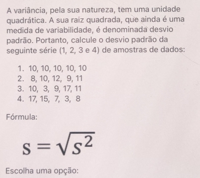 A variância, pela sua natureza, tem uma unidade 
quadrática. A sua raiz quadrada, que ainda é uma 
medida de variabilidade, é denominada desvio 
padrão. Portanto, calcule o desvio padrão da 
seguinte série (1, 2, 3 e 4) de amostras de dados: 
1. 10, 10, 10, 10, 10
2. 8, 10, 12, 9, 11
3. 10, 3, 9, 17, 11
4. 17, 15, 7, 3, 8
Fórmula:
s=sqrt(s^2)
Escolha uma opção: