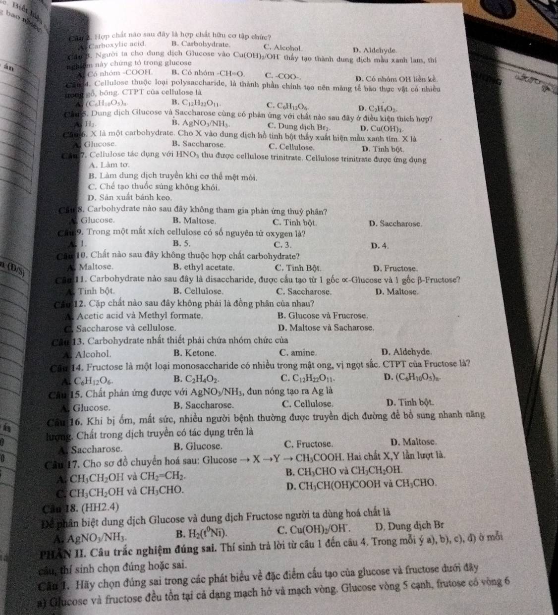 Biết biệt
bao nhiều
Câu 2. Hợp chất nào sau đây là hợp chất hữu cơ tập chức?
Carboxylic acid. B. Carbohydrate. C. Alcohol D. Aldehyde.
Sa 3. Người ta cho dung địch Glucose vào 6 Cu(OH)_2 /OH thấy tạo thành dung dịch mẫu xanh lam, thí
án nghệm này chứng tó trong glucose
2 Có nhóm -COOH B. Có nhóm -CH=O C. -COO-. D. Có nhóm OH liền kề.
Căn34. Cellulose thuộc loại polysaccharide, là thành phần chính tạo nên màng tế bào thực vật có nhiều
hong gỗ, bông. CTPT của cellulose là
A. (C_6H_10O_5)_n. B. C_12H_22O_11. C. C_6H_12O_6 D. C_2H_4O_2-
CauS. Dung dịch Glucose và Saccharose cùng có phản ứng với chất nào sau đây ở điều kiện thích hợp?
A H_2.
B. AgNO_3/NH_3. C. Dung dịch Br₂ D. Cu(OH)_2
Căm6, X là một carbohydrate. Cho X vào dung dịch hồ tinh bột thấy xuất hiện mẫu xanh tím. X là
Glucose B. Saccharose C. Cellulose. D. Tinh bột.
Ca 7. Cellulose tác dụng với HNO_3 thu được cellulose trinitrate. Cellulose trinitrate được ứng dụng
A. Làm tơ.
B. Làm dung dịch truyền khi cơ thể một mỏi.
C. Chế tạo thuốc súng không khói.
D. Sản xuất bánh keo.
Câu8. Carbohydrate nào sau đây không tham gia phản ứng thuỷ phân?
*. Glucose. B. Maltose. C. Tinh bột. D. Saccharose.
Că9. Trong một mắt xích cellulose có số nguyên tử oxygen là?
A. 1. B. 5. C. 3. D. 4.
Câm 10. Chất nào sau đây không thuộc hợp chất carbohydrate?
α (D/S)
A. Maltose. B. ethyl acetate. C. Tinh Bột. D. Fructose.
Cân 11. Carbohydrate nào sau đây là disaccharide, được cấu tạo từ 1 gốc α-Glucose và 1 gốc β-Fructose?
A. Tinh bột. B. Cellulose. C. Saccharose. D. Maltose.
Căc 12. Cặp chất nào sau đây không phải là đồng phân của nhau?
A Acetic acid và Methyl formate. B. Glucose và Frucrose.
G. Saccharose và cellulose. D. Maltose và Sacharose.
CAu 13. Carbohydrate nhất thiết phải chứa nhóm chức của
A. Alcohol. B. Ketone. C. amine. D. Aldehyde.
Câm 14. Fructose là một loại monosaccharide có nhiều trong mật ong, vị ngọt sắc. CTPT của Fructose là?
A C_6H_12O_6.
B. C_2H_4O_2. C. C_12H_22O_11. D. (C_6H_10O_5)_n.
Cầu 15. Chất phân ứng được với AgNO_3/NH_3 , đun nóng tạo ra Ag là
A Glucose. B. Saccharose. C. Cellulose. D. Tinh bột.
Câu 16. Khi bị ốm, mất sức, nhiều người bệnh thường được truyền dịch đường đề bổ sung nhanh năng
hượng. Chất trong dịch truyền có tác dụng trên là
A Saccharose. B. Glucose. C. Fructose. D. Maltose.
0 Câu 17. Cho sơ đồ chuyển hoá sau: Glucose to Xto Yto CH_3COOH H. Hai chất X,Y lần lượt là.
A. CH_3CH_2OH và CH_2=CH_2. B. CH_3CHO và CH_3CH_2OH.
C. CH_3CH_2 C IH ( và CH_3CHO. D. CH_3CH (OH)COO H và CH_3CHO.
Câu 18. (HH2.4)
Để phân biệt dung dịch Glucose và dung dịch Fructose người ta dùng hoá chất là
A. AgNO_3/NH_3. B. H_2(t^0Ni). C. Cu(OH)_2/OH^-. D. Dung dịch Br
PHAN II. Câu trắc nghiệm đúng sai. Thí sinh trả lời từ câu 1 đến câu 4. Trong mỗi ý a), b), c), đ) ở mỗi
câu, thí sinh chọn đúng hoặc sai.
Cầu 1. Hãy chọn đúng sai trong các phát biểu về đặc điểm cấu tạo của glucose và fructose đưới đây
a) Glucose và fructose đều tồn tại cả dạng mạch hở và mạch vòng. Glucose vòng 5 cạnh, frutose có vòng 6
