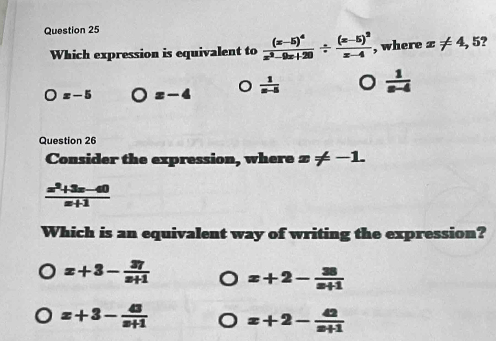 Which expression is equivalent to frac (x-5)^4x^2-9x+20/ frac (x-5)^2x-4 , where x!= 4 , 5?
x-5
x-4
 1/x-5 
 1/x-4 
Question 26
Consider the expression, where x!= -1.
 (x^2+3x-40)/x+1 
Which is an equivalent way of writing the expression?
x+3- 37/x+1 
x+2- 38/x+1 
x+3- 43/x+1 
x+2- 42/x+1 