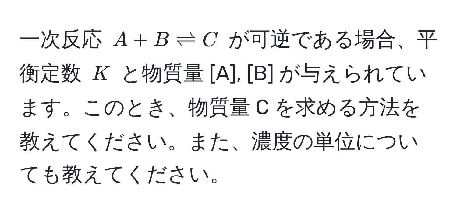 一次反応 (A + B leftharpoons C) が可逆である場合、平衡定数 (K) と物質量 [A], [B] が与えられています。このとき、物質量 C を求める方法を教えてください。また、濃度の単位についても教えてください。