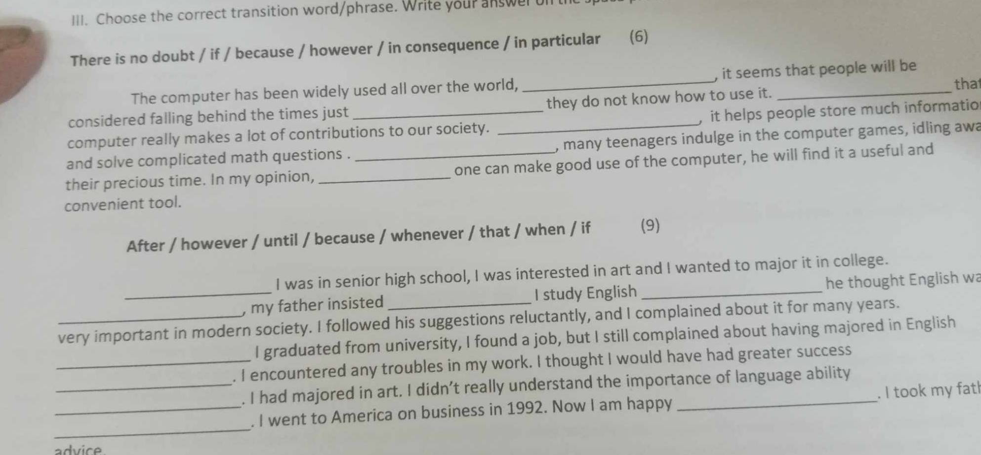 Choose the correct transition word/phrase. Write your answer on 
There is no doubt / if / because / however / in consequence / in particular (6) 
The computer has been widely used all over the world, _, it seems that people will be 
tha 
considered falling behind the times just they do not know how to use it. 
computer really makes a lot of contributions to our society. _, it helps people store much informatio 
and solve complicated math questions . , many teenagers indulge in the computer games, idling awa 
their precious time. In my opinion, __one can make good use of the computer, he will find it a useful and 
convenient tool. 
After / however / until / because / whenever / that / when / if (9) 
I was in senior high school, I was interested in art and I wanted to major it in college. 
_, my father insisted I study English _he thought English wa 
_very important in modern society. I followed his suggestions reluctantly, and I complained about it for many years. 
I graduated from university, I found a job, but I still complained about having majored in English 
_. I encountered any troubles in my work. I thought I would have had greater success 
_. I had majored in art. I didn’t really understand the importance of language ability 
_ 
_. I went to America on business in 1992. Now I am happy . I took my fat! 
advice