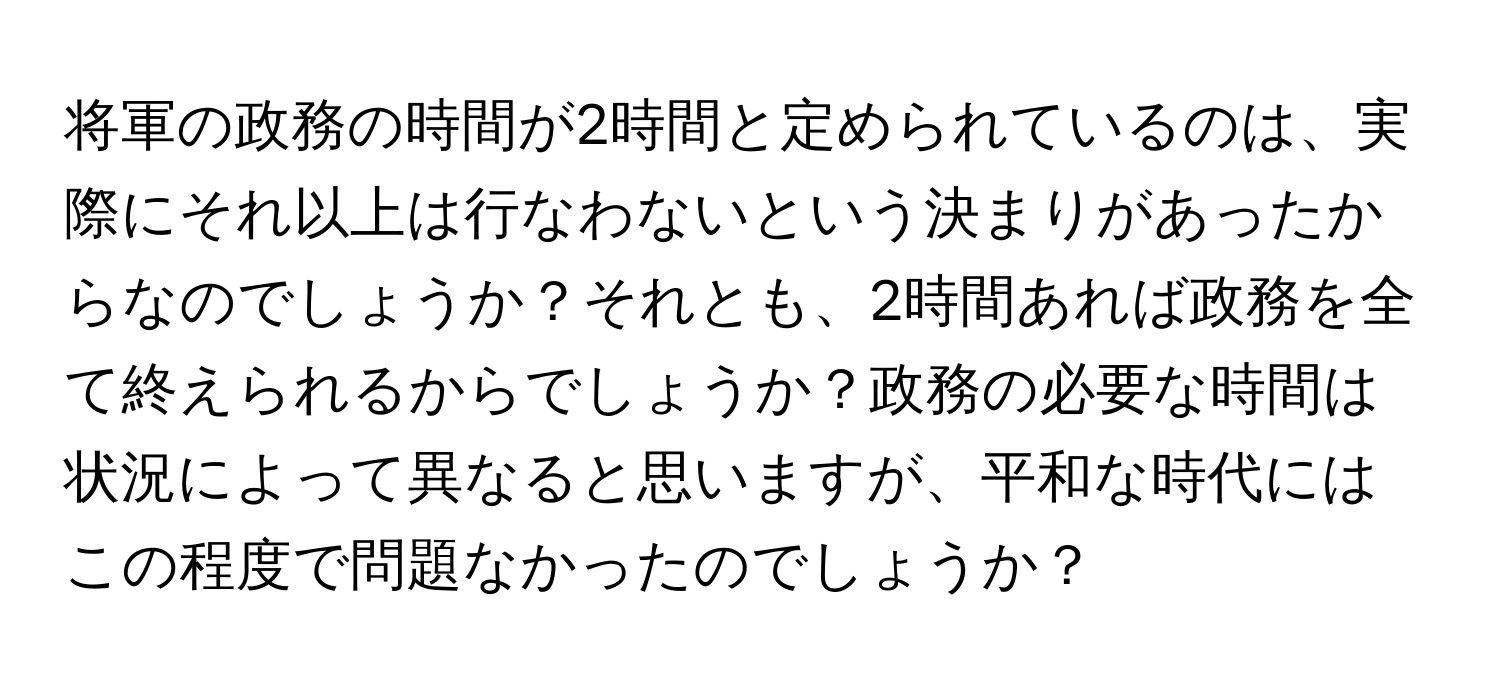 将軍の政務の時間が2時間と定められているのは、実際にそれ以上は行なわないという決まりがあったからなのでしょうか？それとも、2時間あれば政務を全て終えられるからでしょうか？政務の必要な時間は状況によって異なると思いますが、平和な時代にはこの程度で問題なかったのでしょうか？