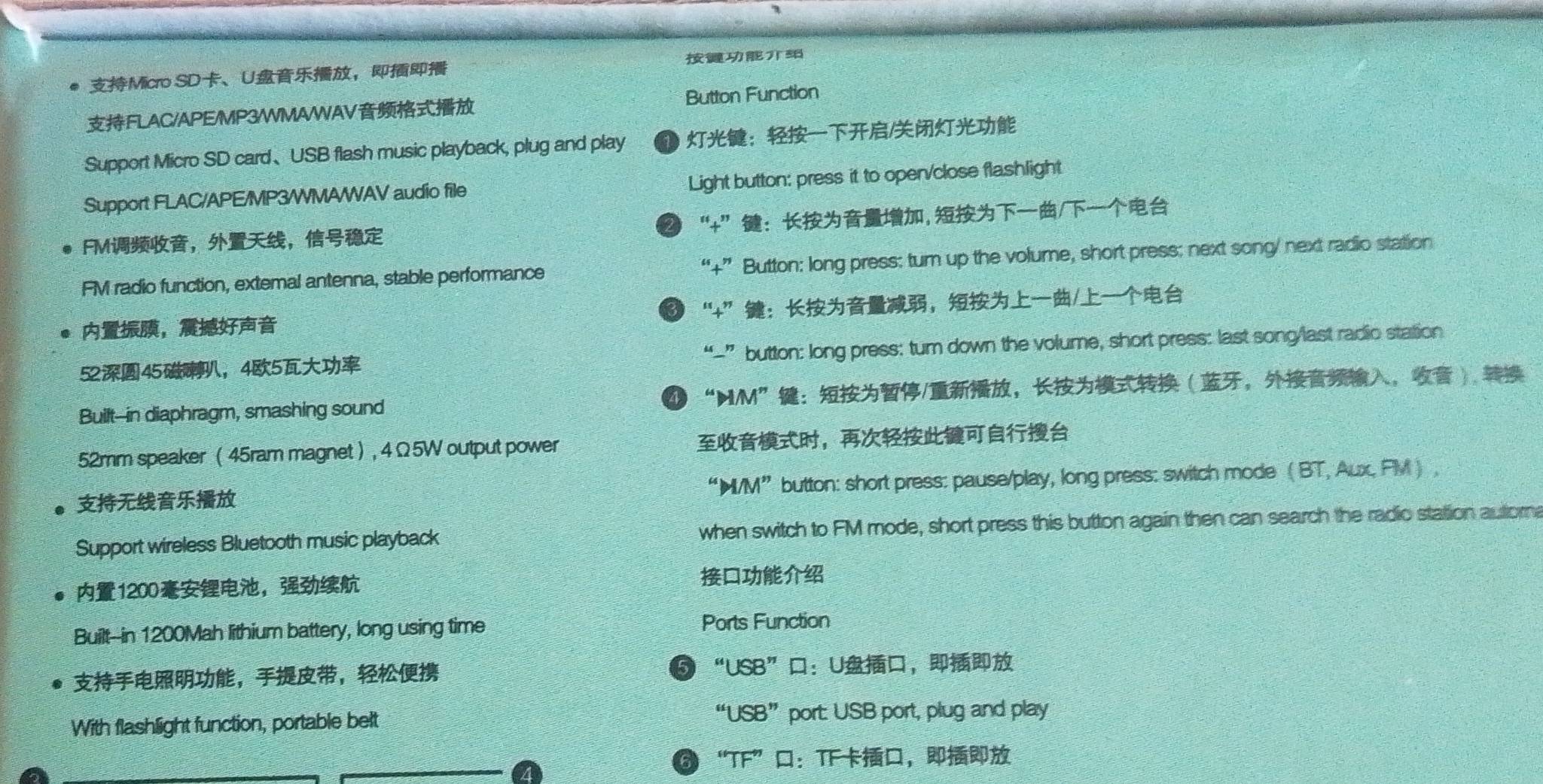 Micro SD、U， 
Button Function 
FLAC/APE/MP3/WMAWAV 
Support Micro SD card、USB flash music playback, plug and play ：/ 
Support FLAC/APE/MP3/WMAWAV audio file Light button: press it to open/close flashlight 
FM，， “+”： ,/ 
FM radio function, extemal antenna, stable performance “+” Button: long press: turn up the volume, short press: next song/ next radio station 
， “+”：，/ 
5245，45 “-” button: long press: tur down the volume, short press: last song/last radio station 
Built--in diaphragm, smashing sound ④ “ M/M ”：/，，， 
52mm speaker ( 45ram magnet ) , 4 Ω 5W output power ， 
“ M/M ” button: short press: pause/play, long press: switch mode  BT, Aux, FM) , 
Support wireless Bluetooth music playback when switch to FM mode, short press this button again then can search the radio station autorn
1200 ， 
Built--in 1200Mah lithium battery, long using time Ports Function 
，， “USB”：U， 
With flashlight function, portable belt “USB” port: USB port, plug and play 
6 “TF”：TF，