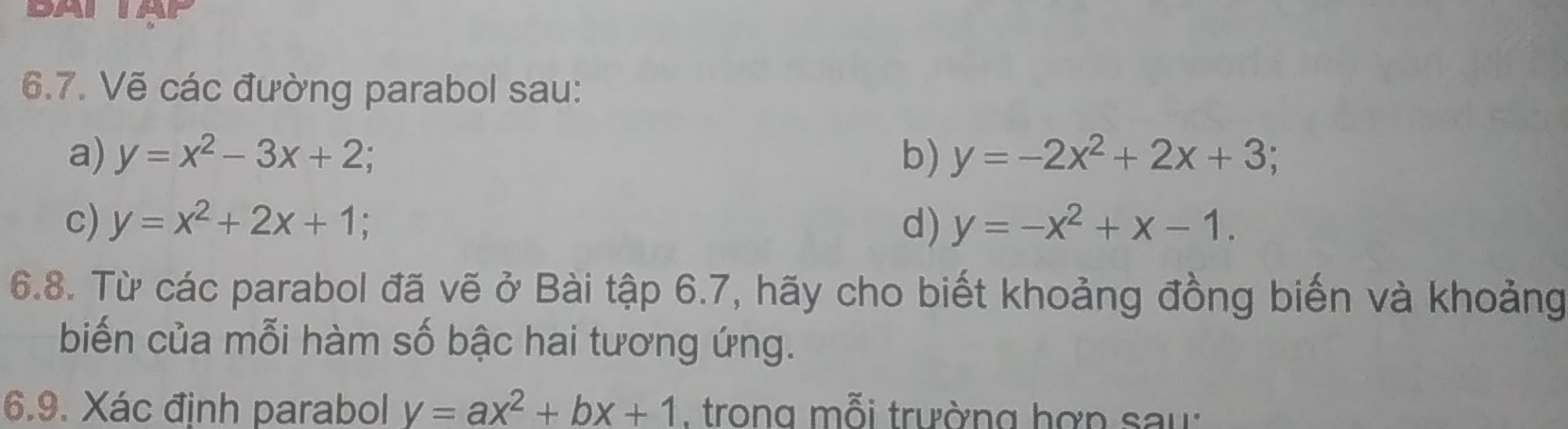 A 
6.7. Vẽ các đường parabol sau: 
a) y=x^2-3x+2; b) y=-2x^2+2x+3; 
c) y=x^2+2x+1 d) y=-x^2+x-1. 
6.8. Từ các parabol đã vẽ ở Bài tập 6.7, hãy cho biết khoảng đồng biến và khoảng 
biến của mỗi hàm số bậc hai tương ứng. 
6.9. Xác định parabol y=ax^2+bx+1 , trong mỗi trường hợp sau: