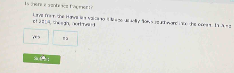 Is there a sentence fragment?
Lava from the Hawaiian volcano Kilauea usually flows southward into the ocean. In June
of 2014, though, northward.
yes no
Submnit