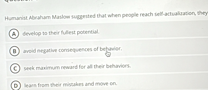 Humanist Abraham Maslow suggested that when people reach self-actualization, they
A ) develop to their fullest potential.
B  avoid negative consequences of behavior.
C seek maximum reward for all their behaviors.
D learn from their mistakes and move on.