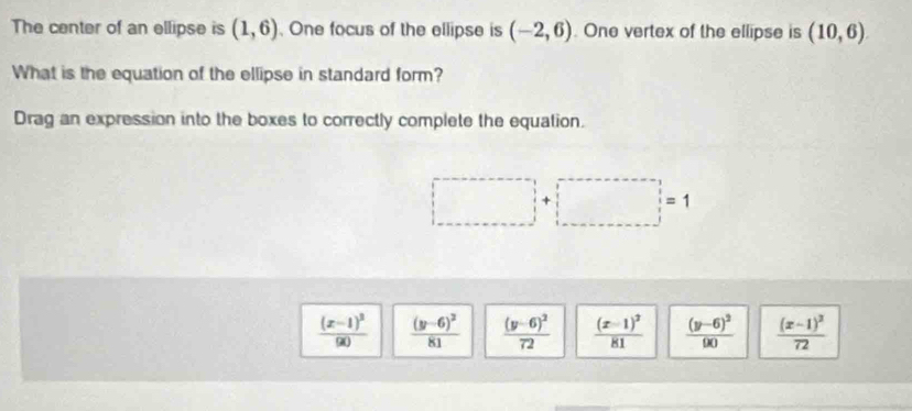 The center of an ellipse is (1,6) , One focus of the ellipse is (-2,6). One vertex of the ellipse is (10,6)
What is the equation of the ellipse in standard form?
Drag an expression into the boxes to correctly complete the equation.
□ +□ =1
frac (x-1)^290 frac (y-6)^281 frac (y-6)^272 frac (x-1)^281 frac (y-6)^290 frac (x-1)^272