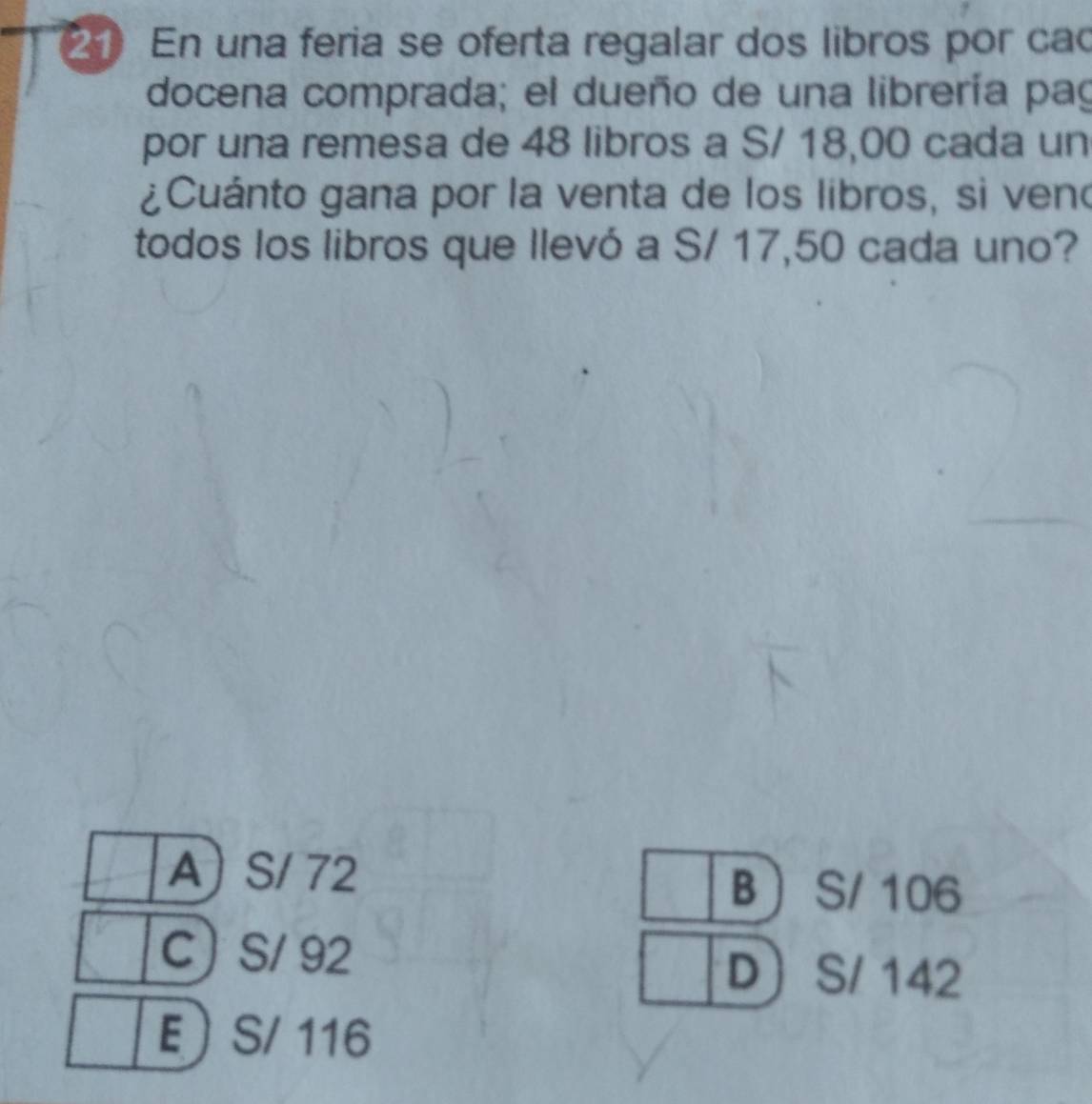 En una feria se oferta regalar dos libros por cac
docena comprada; el dueño de una librería pag
por una remesa de 48 libros a S/ 18,00 cada un
¿Cuánto gana por la venta de los libros, si ven
todos los libros que llevó a S/ 17,50 cada uno?
A) S/ 72  S/ 106
B
C S/ 92 D S/ 142
E  S/ 116