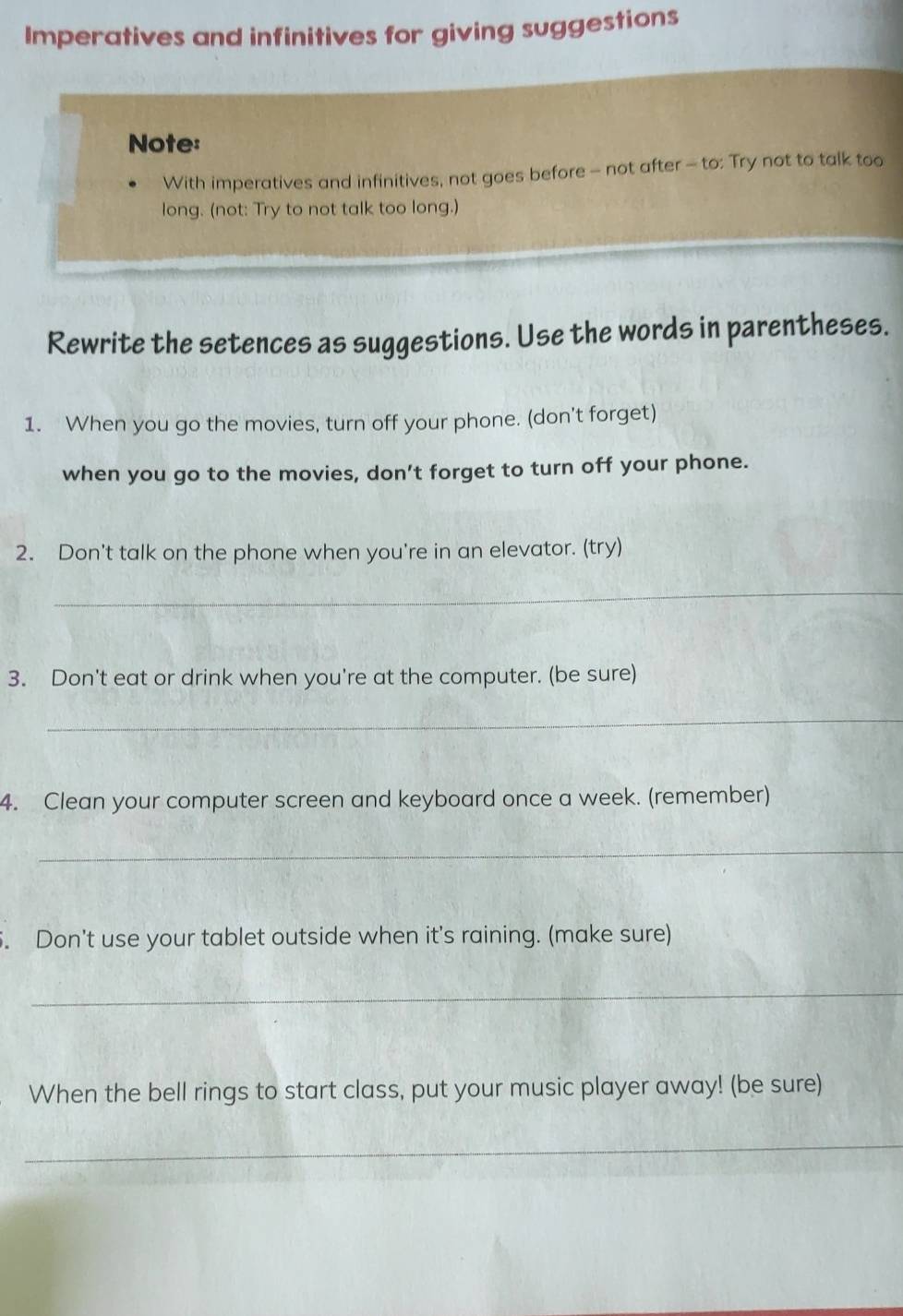 Imperatives and infinitives for giving suggestions 
Note: 
With imperatives and infinitives, not goes before - not after - to: Try not to talk too 
long. (not: Try to not talk too long.) 
Rewrite the setences as suggestions. Use the words in parentheses. 
1. When you go the movies, turn off your phone. (don't forget) 
when you go to the movies, don’t forget to turn off your phone. 
2. Don't talk on the phone when you're in an elevator. (try) 
_ 
3. Don't eat or drink when you're at the computer. (be sure) 
_ 
4. Clean your computer screen and keyboard once a week. (remember) 
_ 
5. Don't use your tablet outside when it's raining. (make sure) 
_ 
When the bell rings to start class, put your music player away! (be sure) 
_