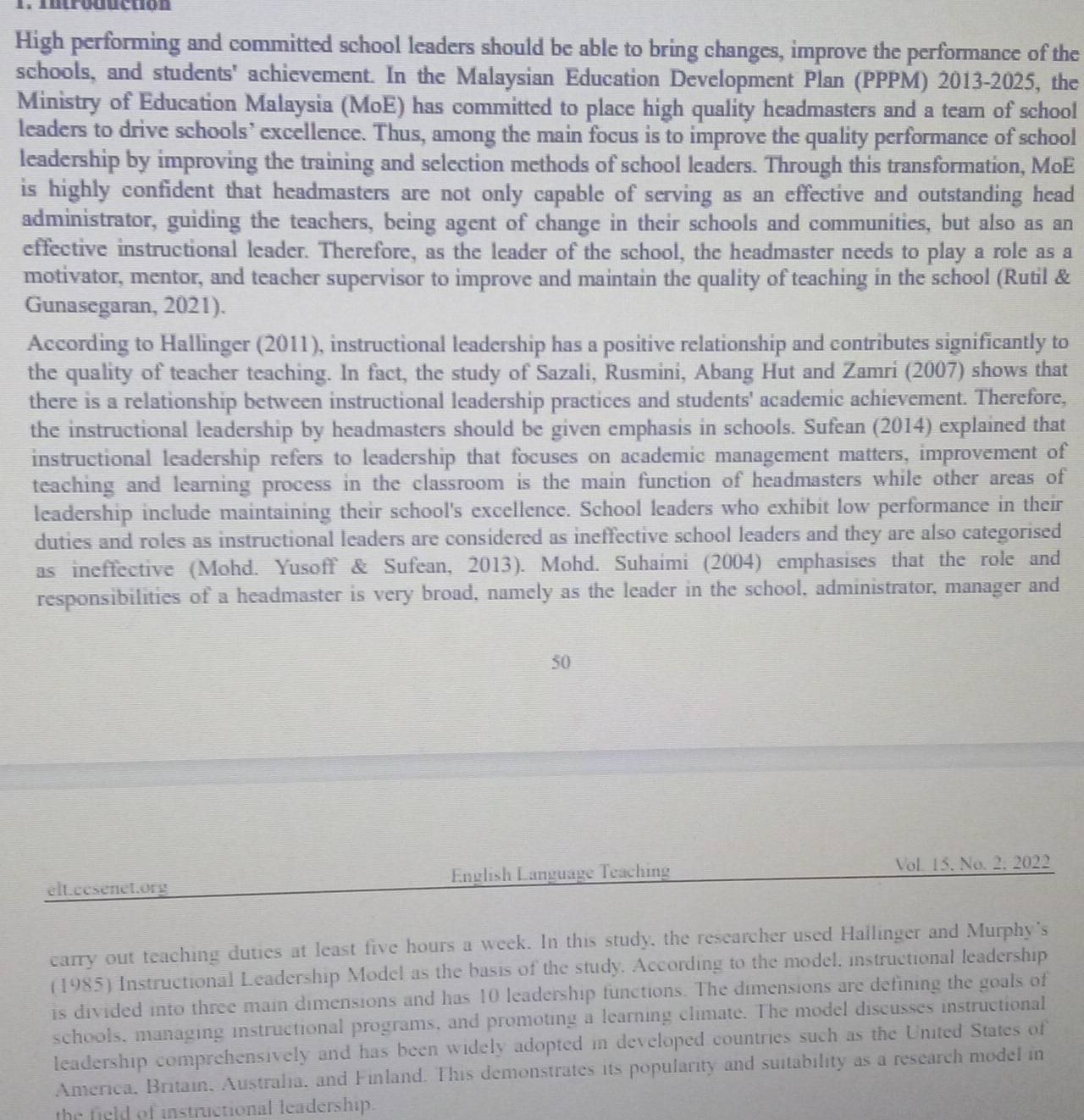 Introduction
High performing and committed school leaders should be able to bring changes, improve the performance of the
schools, and students' achievement. In the Malaysian Education Development Plan (PPPM) 2013-2025, the
Ministry of Education Malaysia (MoE) has committed to place high quality headmasters and a team of school
leaders to drive schools’ excellence. Thus, among the main focus is to improve the quality performance of school
leadership by improving the training and selection methods of school leaders. Through this transformation, MoE
is highly confident that headmasters are not only capable of serving as an effective and outstanding head
administrator, guiding the teachers, being agent of change in their schools and communities, but also as an
effective instructional leader. Therefore, as the leader of the school, the headmaster needs to play a role as a
motivator, mentor, and teacher supervisor to improve and maintain the quality of teaching in the school (Rutil &
Gunasegaran, 2021).
According to Hallinger (2011), instructional leadership has a positive relationship and contributes significantly to
the quality of teacher teaching. In fact, the study of Sazali, Rusmini, Abang Hut and Zamri (2007) shows that
there is a relationship between instructional leadership practices and students' academic achievement. Therefore,
the instructional leadership by headmasters should be given emphasis in schools. Sufean (2014) explained that
instructional leadership refers to leadership that focuses on academic management matters, improvement of
teaching and learning process in the classroom is the main function of headmasters while other areas of
leadership include maintaining their school's excellence. School leaders who exhibit low performance in their
duties and roles as instructional leaders are considered as ineffective school leaders and they are also categorised
as ineffective (Mohd. Yusoff & Sufean, 2013). Mohd. Suhaimi (2004) emphasises that the role and
responsibilities of a headmaster is very broad, namely as the leader in the school, administrator, manager and
50
elt.ccsenet.org English Language Teaching
Vol 15. No. 2:2022
earry out teaching duties at least five hours a week. In this study, the researcher used Hallinger and Murphy's
(1985) Instructional Leadership Model as the basis of the study. According to the model, instructional leadership
is divided into three main dimensions and has 10 leadership functions. The dimensions are defining the goals of
schools, managing instructional programs, and promoting a learning climate. The model discusses instructional
leadership comprehensively and has been widely adopted in developed countries such as the United States of
America, Britain, Australia, and Finland. This demonstrates its popularity and suitability as a research model in
the field of instructional leadership.