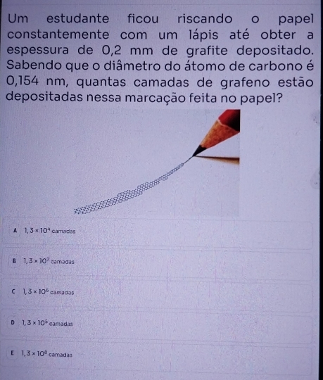 Um estudante ficou riscando o papel
constantemente com um lápis até obter a
espessura de 0,2 mm de grafite depositado.
Sabendo que o diâmetro do átomo de carbono é
0,154 nm, quantas camadas de grafeno estão
depositadas nessa marcação feita no papel?
A 1,3* 10^4 camadas
B 1,3* 10^7 camadas
C 1.3* 10^6 câmadas
D 1,3* 10^5 camadas
E 1.3* 10^8 camadas