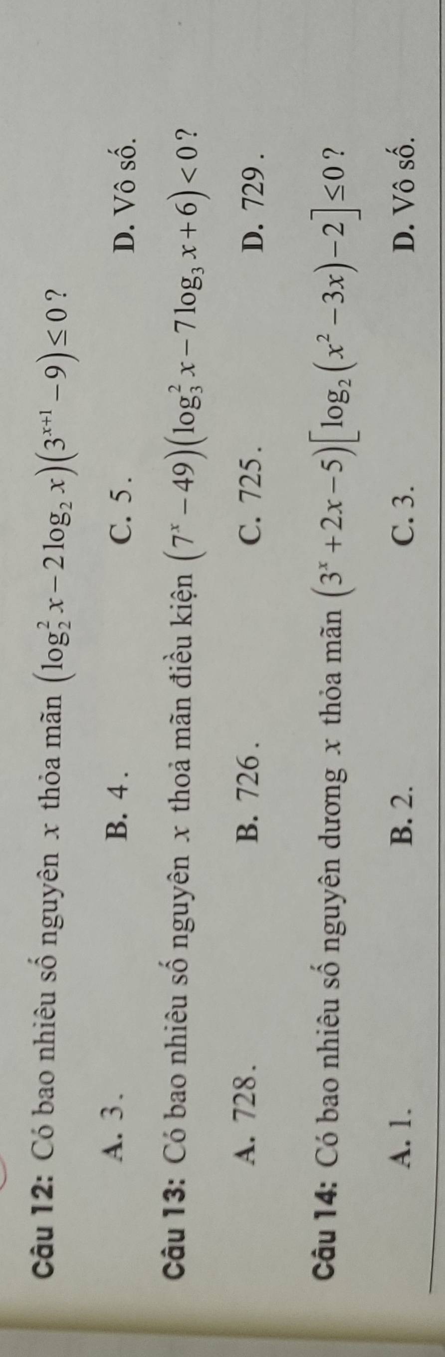 Có bao nhiêu số nguyên x thỏa mãn (log _2^(2x-2log _2)x)(3^(x+1)-9)≤ 0 ?
A. 3. B. 4. C. 5.
D. Vô số.
Câu 13: Có bao nhiêu số nguyên x thoả mãn điều kiện (7^x-49)(log _3^(2x-7log _3)x+6)<0</tex> ？
A. 728. B. 726. C. 725. D. 729.
Câu 14: Có bao nhiêu số nguyên dương x thỏa mãn (3^x+2x-5)[log _2(x^2-3x)-2]≤ 0 ?
A. 1. B. 2. C. 3. D. Vô số.