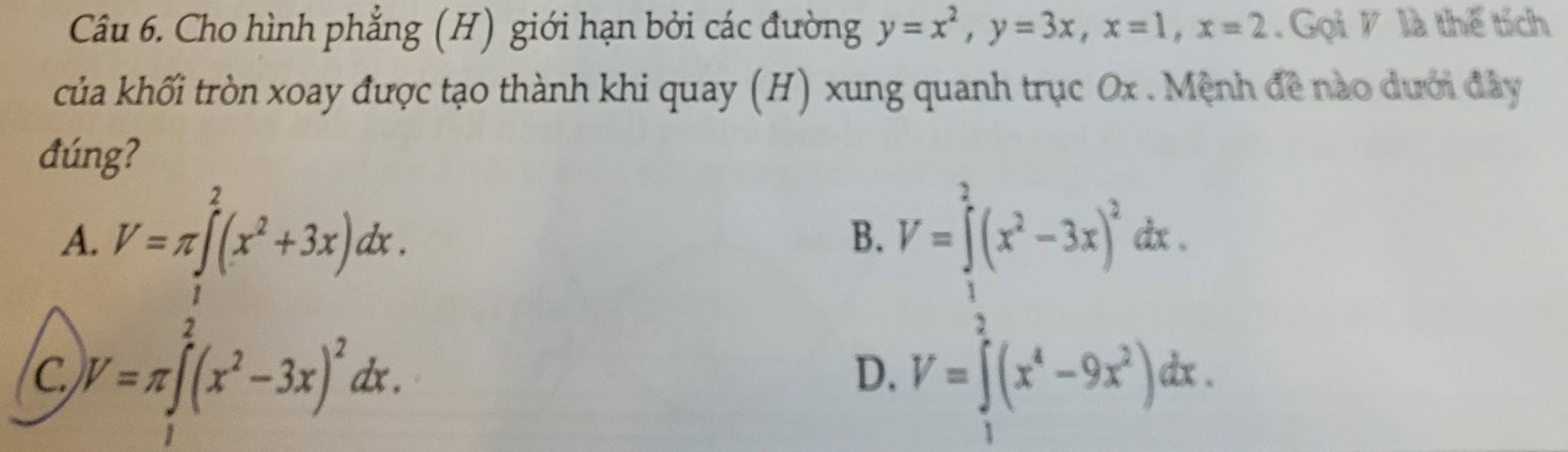 Cho hình phẳng (H) giới hạn bởi các đường y=x^2, y=3x, x=1, x=2. Gọi V là thế tích
của khối tròn xoay được tạo thành khi quay (H) xung quanh trục Ox. Mệnh đề nào dưới đây
đúng?
A. V=π ∈t^2(x^2+3x)dx. V=∈tlimits _1^(2(x^2)-3x)^2dx. 
B.
C V=π ∈t^2(x^2-3x)^2dx.
D. V=∈t (x^4-9x^2)dx.